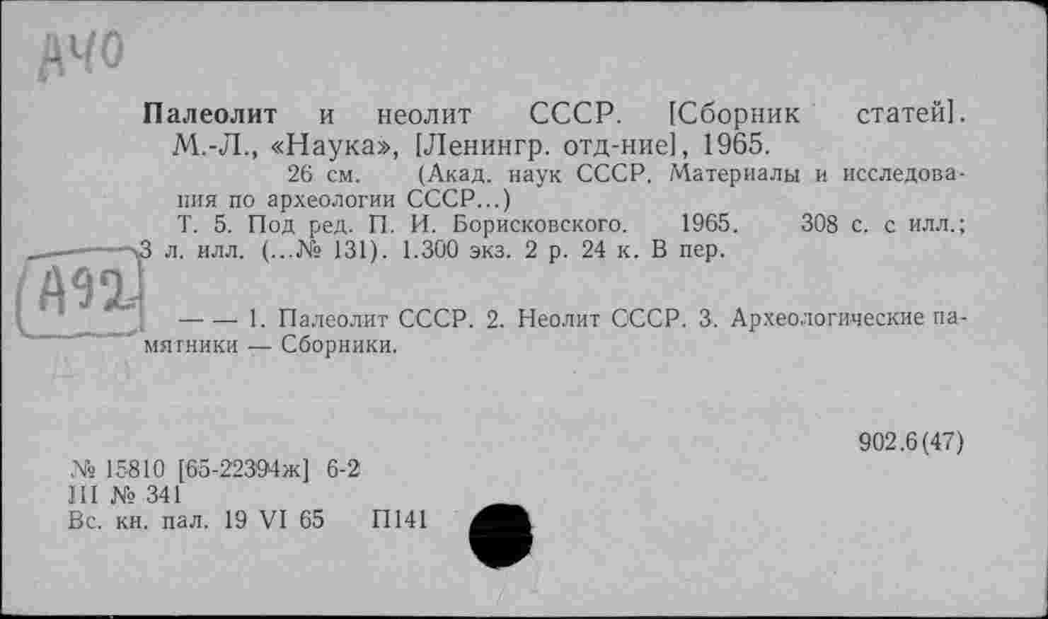 ﻿Палеолит и неолит СССР. [Сборник статей].
М.-Л., «Наука», [Ленингр. отд-ние], 1965.
26 см. (Акад, наук СССР. Материалы и исследования по археологии СССР...)
Т. 5. Под ред. П. И. Борисковского. 1965.	308 с. с илл.;
л. илл. (...№ 131). 1.300 экз. 2 р. 24 к. В пер.

---------- 1. Палеолит СССР. 2. Неолит СССР. 3. Археологические памятники — Сборники.
№ 15810 [65-22394ж] 6-2
III № 341
Вс. кн. пал. 19 VI 65	ГІ141
902.6(47)